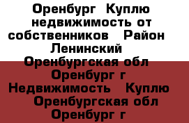 Оренбург. Куплю недвижимость от собственников › Район ­ Ленинский - Оренбургская обл., Оренбург г. Недвижимость » Куплю   . Оренбургская обл.,Оренбург г.